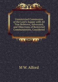 Unrestricted Communion of the Lord's Supper with All True Believers, Advocated, and Objections of Restricted Communionists, Considered