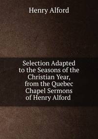 Selection Adapted to the Seasons of the Christian Year, from the Quebec Chapel Sermons of Henry Alford .