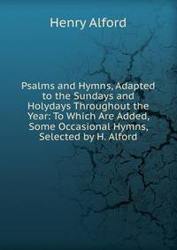 Psalms and Hymns, Adapted to the Sundays and Holydays Throughout the Year: To Which Are Added, Some Occasional Hymns, Selected by H. Alford