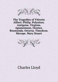 The Tragedies of Vittorio Alfieri: Philip. Polynices. Antigone. Virginia. Agamemnon. Orestes. Rosmunda. Octavia. Timoleon. Merope. Mary Stuart