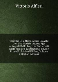 Tragedie Di Vittorio Alfieri Da Asti: Con Una Notizia Intorno Agli Autografi Delle Tragedie Conservati Nella Mediceo-Laurenziana, Ed Alle Prime E . Edizioni Di Esse, Volume 2 (Italian Edition)