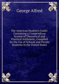 The American Student's Guide: Containing a Compendious System of Theoretical and Practical Arithmetic, Compiled for the Use of Schools and Private Students in the United States