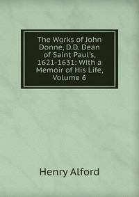 The Works of John Donne, D.D. Dean of Saint Paul's, 1621-1631: With a Memoir of His Life, Volume 6