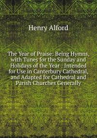 The Year of Praise: Being Hymns, with Tunes for the Sunday and Holidays of the Year : Intended for Use in Canterbury Cathedral, and Adapted for Cathedral and Parish Churches Generally