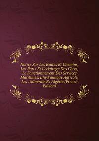 Notice Sur Les Routes Et Chemins, Les Ports Et L'?clairage Des C?tes, Le Fonctionnement Des Services Maritimes, L'hydraulique Agricole, Les . Min?rale En Alg?rie (French Edition)