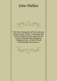 The New Testament of Our Lord and Saviour Jesus Christ: Translated Out of the Original Greek, and with the Former Translations Diligently Compared and . of the Critical Pronouncing Dictionary, a
