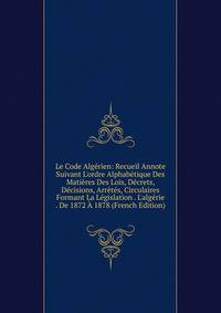 Le Code Alg?rien: Recueil Annote Suivant L'ordre Alphab?tique Des Mati?res Des Lois, D?crets, D?cisions, Arr?t?s, Circulaires Formant La L?gislation . L'alg?rie . De 1872 ? 1878 (French Edition)