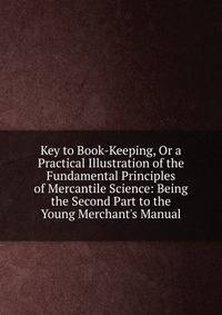 Key to Book-Keeping, Or a Practical Illustration of the Fundamental Principles of Mercantile Science: Being the Second Part to the Young Merchant's Manual.