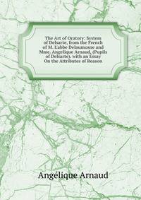 The Art of Oratory: System of Delsarte, from the French of M. L'abbe Delaumosne and Mme. Angelique Arnaud, (Pupils of Delsarte). with an Essay On the Attributes of Reason