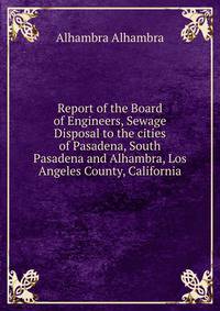 Report of the Board of Engineers, Sewage Disposal to the cities of Pasadena, South Pasadena and Alhambra, Los Angeles County, California