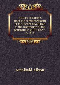 History of Europe, from the commencement of the French revolution to the restoration of the Bourbons in MDCCCXV i.e. 1815