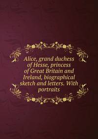 Alice, grand duchess of Hesse, princess of Great Britain and Ireland, biographical sketch and letters. With portraits