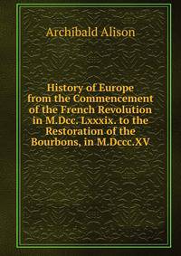 History of Europe from the Commencement of the French Revolution in M.Dcc. Lxxxix. to the Restoration of the Bourbons, in M.Dccc.XV.
