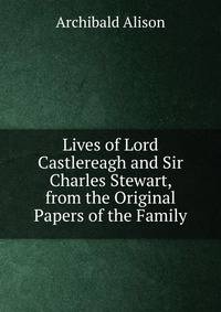 Lives of Lord Castlereagh and Sir Charles Stewart, from the Original Papers of the Family