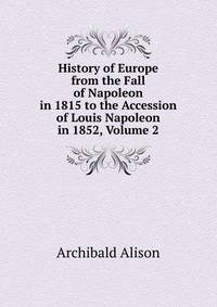 History of Europe from the Fall of Napoleon in 1815 to the Accession of Louis Napoleon in 1852, Volume 2