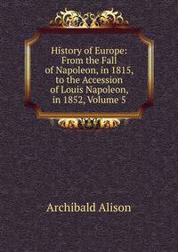 History of Europe: From the Fall of Napoleon, in 1815, to the Accession of Louis Napoleon, in 1852, Volume 5
