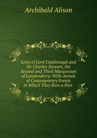 Lives of Lord Castlereagh and Sir Charles Stewart, the Second and Third Marquesses of Londonderry: With Annals of Contemporary Events in Which They Bore a Part .