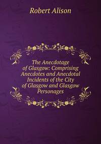 The Anecdotage of Glasgow: Comprising Anecdotes and Anecdotal Incidents of the City of Glasgow and Glasgow Personages