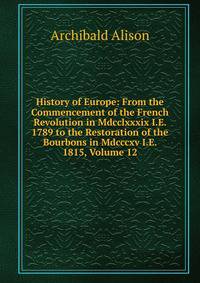 History of Europe: From the Commencement of the French Revolution in Mdcclxxxix I.E. 1789 to the Restoration of the Bourbons in Mdcccxv I.E. 1815, Volume 12