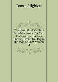 The New Life: A Cantata Based On Dantes Sic Text : For Baritone, Soprano, Chorus, Orchestra, Organ and Piano, Op. 9, Volume 2