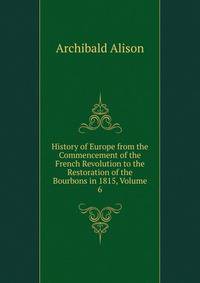History of Europe from the Commencement of the French Revolution to the Restoration of the Bourbons in 1815, Volume 6