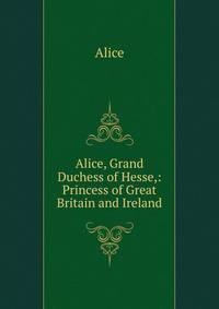 Alice, Grand Duchess of Hesse,: Princess of Great Britain and Ireland