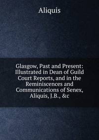 Glasgow, Past and Present: Illustrated in Dean of Guild Court Reports, and in the Reminiscences and Communications of Senex, Aliquis, J.B., &amp;c