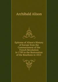 Epitome of Alison's History of Europe from the Commecement of the French Revolution in 1789 to the Restoration of the Bourbons in 1815 .