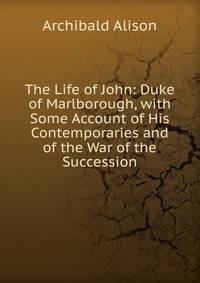 The Life of John: Duke of Marlborough, with Some Account of His Contemporaries and of the War of the Succession