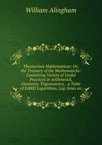 Thesaurium Mathematicae: Or, the Treasury of the Mathematicks: Containing Variety of Useful Practices in Arithmetick, Geometry, Trigonometry, . a Table of L0000 Logarithms, Log-Sines an