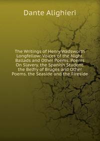 The Writings of Henry Wadsworth Longfellow: Voices of the Night. Ballads and Other Poems. Poems On Slavery. the Spanish Student. the Belfry of Bruges and Other Poems. the Seaside and the Fireside