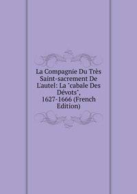 La Compagnie Du Tr?s Saint-sacrement De L'autel: La "cabale Des D?vots", 1627-1666 (French Edition)