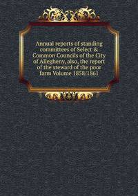 Annual reports of standing committees of Select &amp; Common Councils of the City of Allegheny, also, the report of the steward of the poor farm Volume 1858/1861