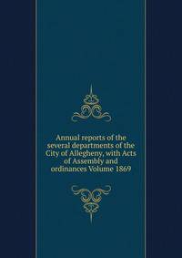 Annual reports of the several departments of the City of Allegheny, with Acts of Assembly and ordinances Volume 1869