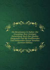 Die Renaissance In Italien: Die Grundzuge Ihrer Geistigen Entwicklung Nach Den Quellen Dargestellt Und Mit Einfuhrenden Und Erklarenden Essays Versehen (German Edition)