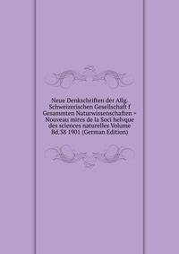 Neue Denkschriften der Allg. Schweizerischen Gesellschaft f Gesammten Naturwissenschaften = Nouveau mires de la Soci helvque des sciences naturelles Volume Bd.38 1901 (German Edition)