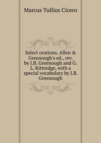 Select orations. Allen &amp; Greenough's ed., rev. by J.B. Greenough and G.L. Kittredge, with a special vocabulary by J.B. Greenough