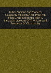 India, Ancient And Modern, Geographical, Historical, Political, Social, And Religious; With A Particular Account Of The State And Prospects Of Christianity