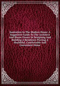 Sanitation In The Modern Home; A Suggestive Guide To The Architect And House Owner In Designing And Building A Residence Proving A Healthful, Comfortable And Convenient Home