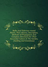 Bulbs And Tuberous-rooted Plants; Their History, Description, Methods Of Propagation And Complete Directions For Their Successful Culture In The Garden, Dwelling And Greenhouse
