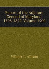 Report of the Adjutant General of Maryland. 1898-1899. Volume 1900