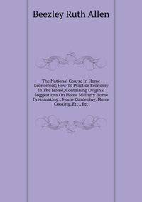 The National Course In Home Economics; How To Practice Economy In The Home, Containing Original Suggestions On Home Milinery Home Dressmaking, . Home Gardening, Home Cooking, Etc., Etc.