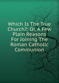 Which Is The True Church?: Or, A Few Plain Reasons For Joining The Roman Catholic Communion