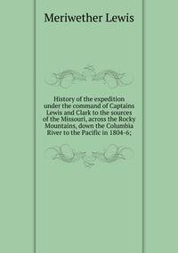 History of the expedition under the command of Captains Lewis and Clark to the sources of the Missouri, across the Rocky Mountains, down the Columbia River to the Pacific in 1804-6;