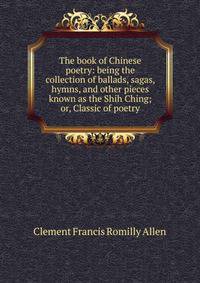 The book of Chinese poetry: being the collection of ballads, sagas, hymns, and other pieces known as the Shih Ching; or, Classic of poetry