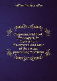 California gold book: first nugget, its discovery and discoverers, and some of the results proceeding therefrom