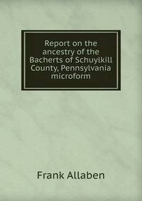 Report on the ancestry of the Bacherts of Schuylkill County, Pennsylvania microform