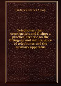 Telephones, their construction and fitting; a practical treatise on the fitting-up and maintenance of telephones and the auxiliary apparatus