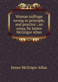 Woman suffrage wrong in principle, and practice ; an essay, by James McGrigor Allan