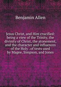 Jesus Christ, and Him crucified: being a view of the Trinity, the divinity of Christ, the atonement, and the character and influences of the Holy . of texts used by Magee, Simpson, and Jones